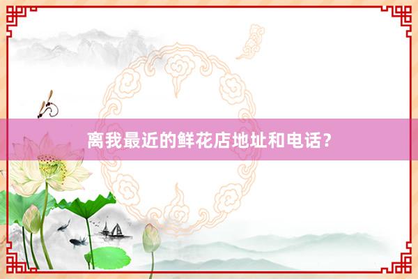 离我最近的鲜花店地址和电话？