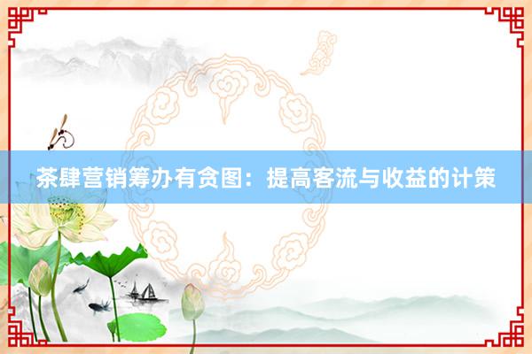 茶肆营销筹办有贪图：提高客流与收益的计策