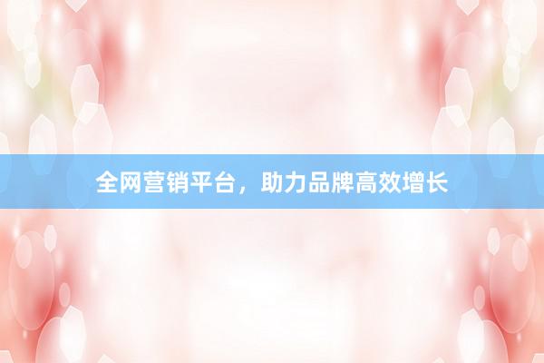 全网营销平台，助力品牌高效增长