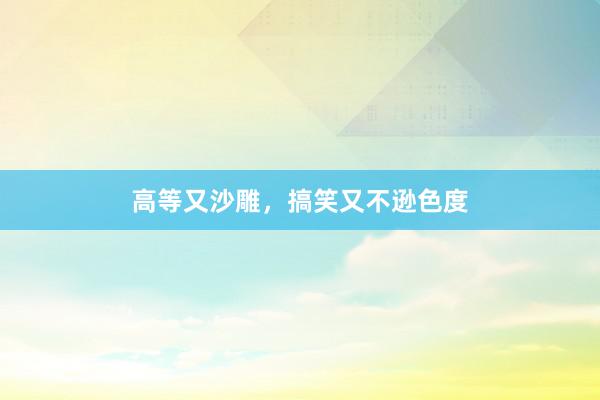 高等又沙雕，搞笑又不逊色度